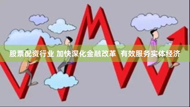 股票配资行业 加快深化金融改革  有效服务实体经济