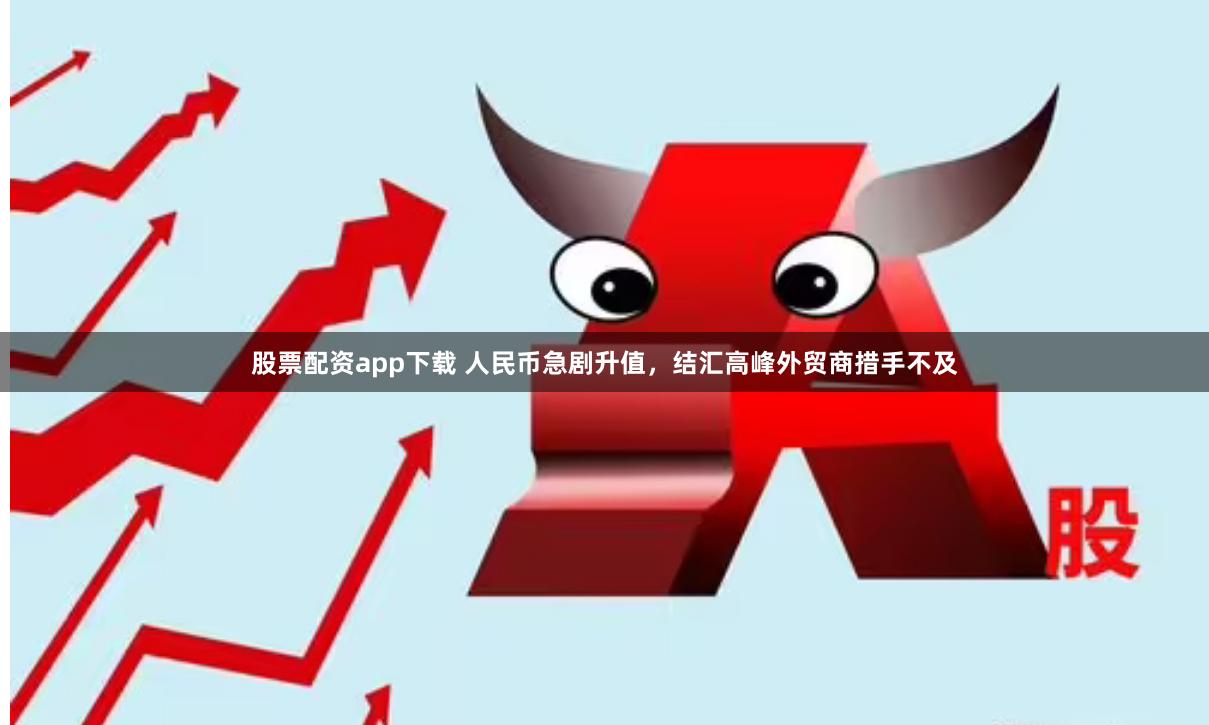 股票配资app下载 人民币急剧升值，结汇高峰外贸商措手不及