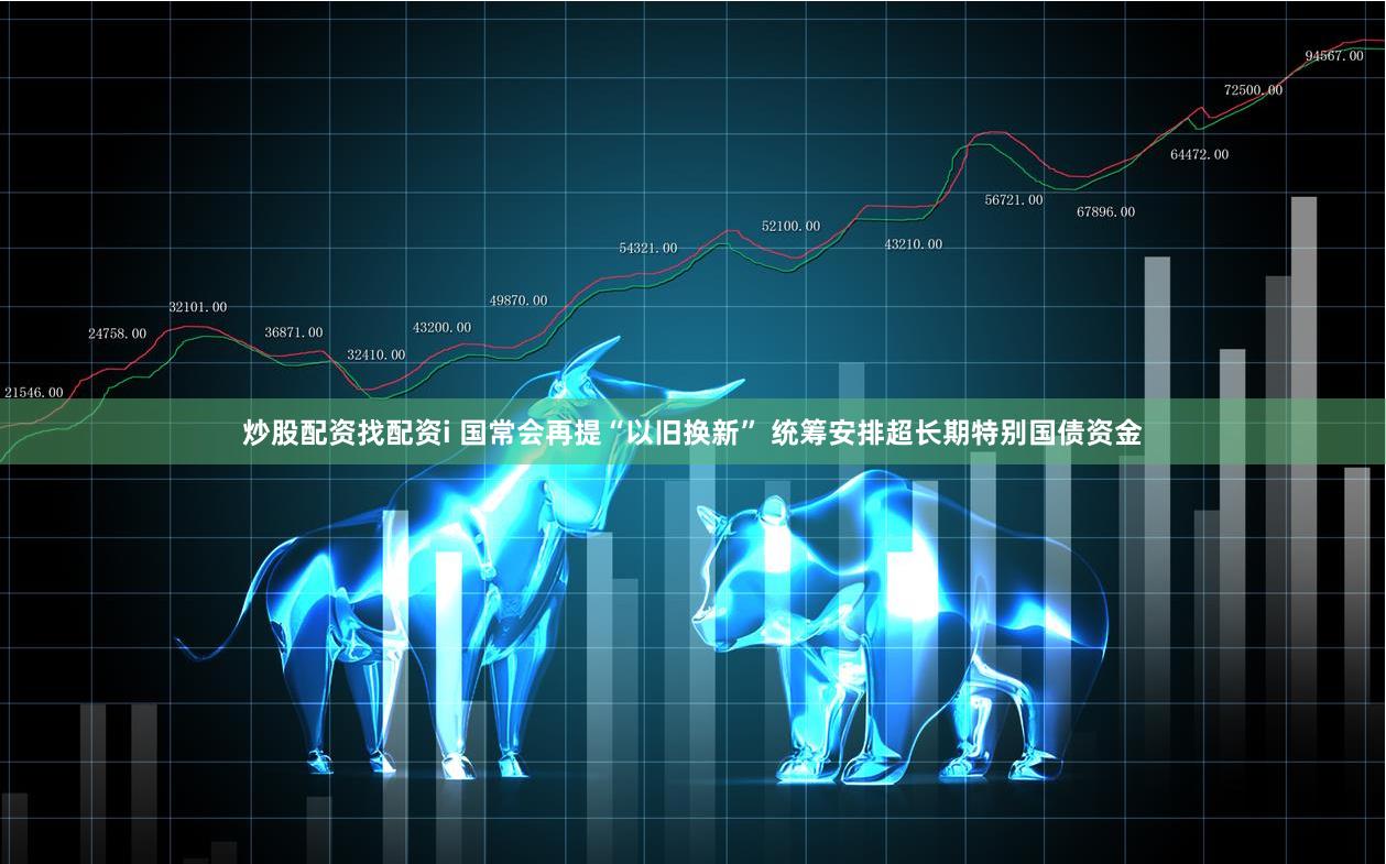 炒股配资找配资i 国常会再提“以旧换新” 统筹安排超长期特别国债资金