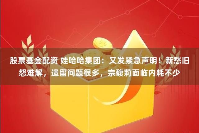 股票基金配资 娃哈哈集团：又发紧急声明！新愁旧怨难解，遗留问题很多，宗馥莉面临内耗不少