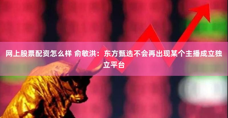 网上股票配资怎么样 俞敏洪：东方甄选不会再出现某个主播成立独立平台