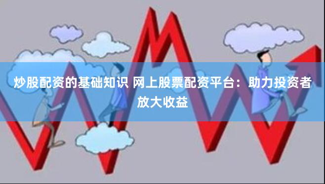 炒股配资的基础知识 网上股票配资平台：助力投资者放大收益