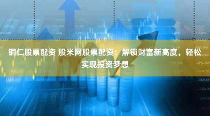铜仁股票配资 股米网股票配资：解锁财富新高度，轻松实现投资梦想