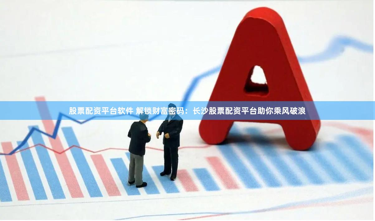 股票配资平台软件 解锁财富密码：长沙股票配资平台助你乘风破浪