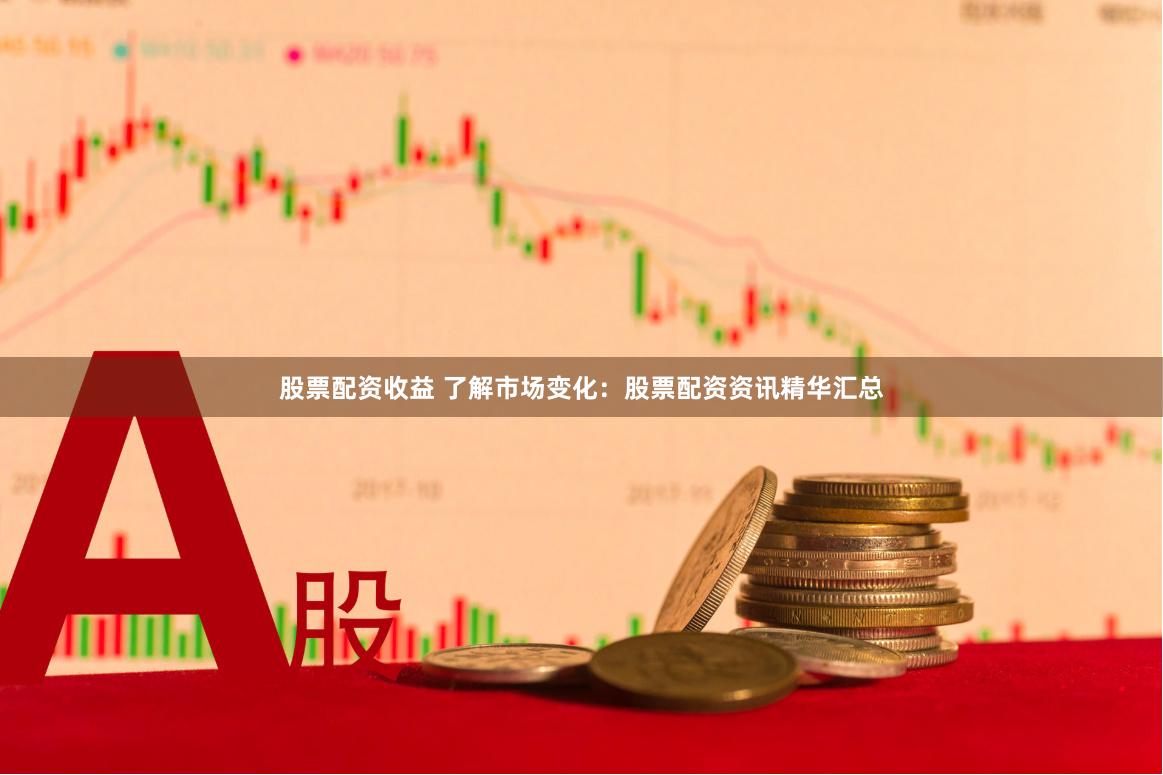 股票配资收益 了解市场变化：股票配资资讯精华汇总