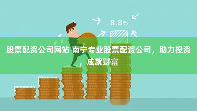 股票配资公司网站 南宁专业股票配资公司，助力投资，成就财富