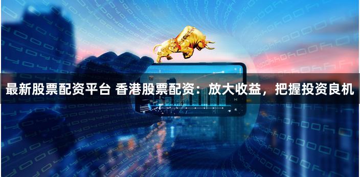 最新股票配资平台 香港股票配资:放大收益,把握投资良机