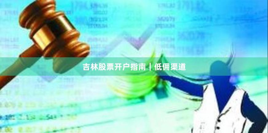 吉林股票开户指南｜低佣渠道