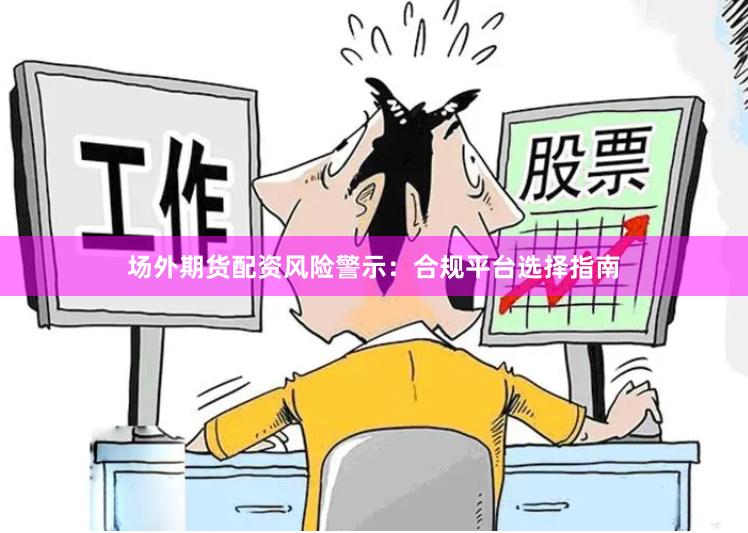 场外期货配资风险警示：合规平台选择指南